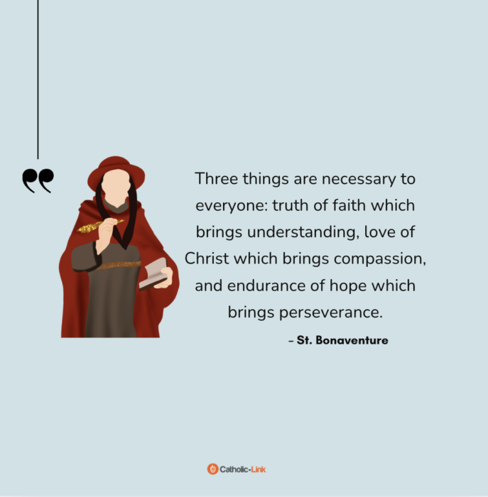 "Three things are necessary to everyone: truth of faith which brings understanding, love of Christ which brings compassion, and endurance of hope which brings perseverance."
–St. Bonaventure
